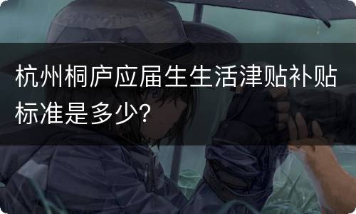 杭州桐庐应届生生活津贴补贴标准是多少？