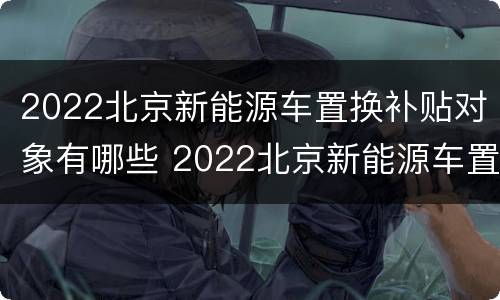 2022北京新能源车置换补贴对象有哪些 2022北京新能源车置换补贴对象有哪些要求