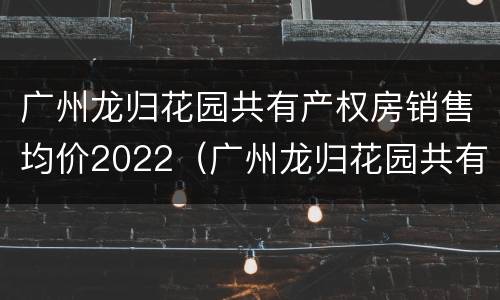 广州龙归花园共有产权房销售均价2022（广州龙归花园共有产权房销售均价2022年8月）