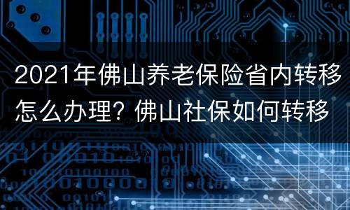 2021年佛山养老保险省内转移怎么办理? 佛山社保如何转移