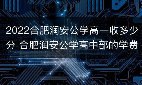 2022合肥润安公学高一收多少分 合肥润安公学高中部的学费