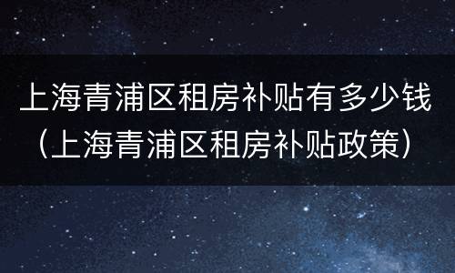 上海青浦区租房补贴有多少钱（上海青浦区租房补贴政策）