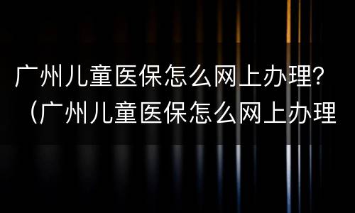 广州儿童医保怎么网上办理？（广州儿童医保怎么网上办理）
