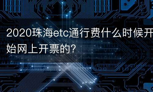 2020珠海etc通行费什么时候开始网上开票的?