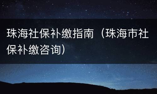 珠海社保补缴指南（珠海市社保补缴咨询）
