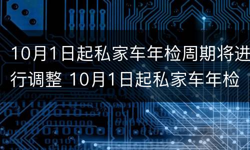 10月1日起私家车年检周期将进行调整 10月1日起私家车年检周期将进行调整对吗