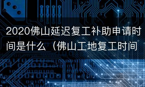 2020佛山延迟复工补助申请时间是什么（佛山工地复工时间）