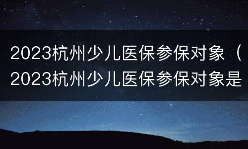 2023杭州少儿医保参保对象（2023杭州少儿医保参保对象是）
