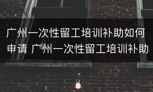 广州一次性留工培训补助如何申请 广州一次性留工培训补助如何申请的