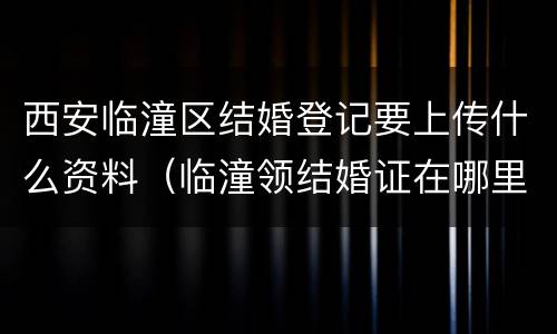 西安临潼区结婚登记要上传什么资料（临潼领结婚证在哪里需要什么材料）