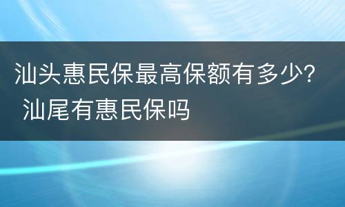 汕头惠民保最高保额有多少？ 汕尾有惠民保吗