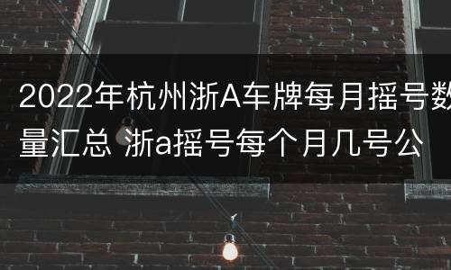 2022年杭州浙A车牌每月摇号数量汇总 浙a摇号每个月几号公布