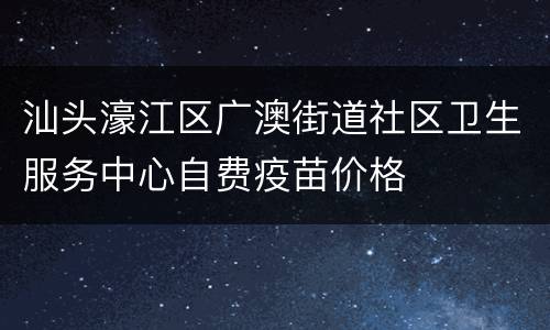 汕头濠江区广澳街道社区卫生服务中心自费疫苗价格