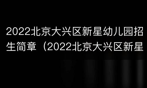 2022北京大兴区新星幼儿园招生简章（2022北京大兴区新星幼儿园招生简章公告）