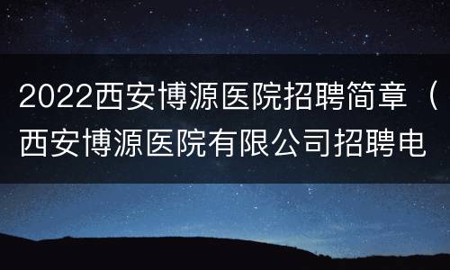 2022西安博源医院招聘简章（西安博源医院有限公司招聘电话）