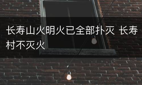长寿山火明火已全部扑灭 长寿村不灭火