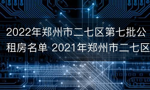 2022年郑州市二七区第七批公租房名单 2021年郑州市二七区公租房最新消息