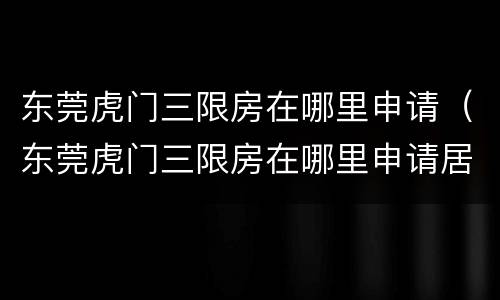 东莞虎门三限房在哪里申请（东莞虎门三限房在哪里申请居住证）