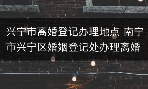 兴宁市离婚登记办理地点 南宁市兴宁区婚姻登记处办理离婚时间