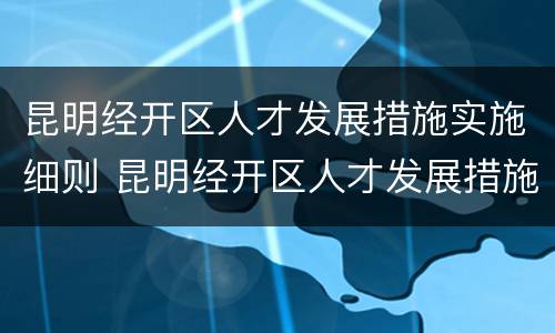 昆明经开区人才发展措施实施细则 昆明经开区人才发展措施实施细则全文