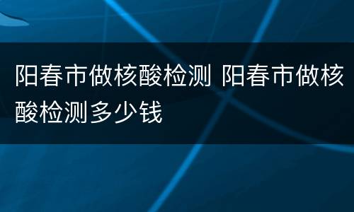 阳春市做核酸检测 阳春市做核酸检测多少钱