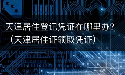 天津居住登记凭证在哪里办？（天津居住证领取凭证）