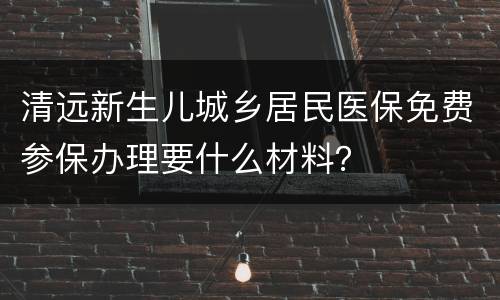 清远新生儿城乡居民医保免费参保办理要什么材料？