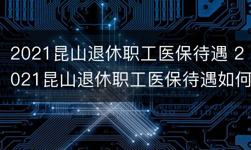 2021昆山退休职工医保待遇 2021昆山退休职工医保待遇如何