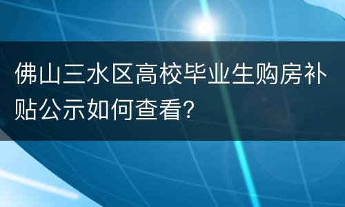 佛山三水区高校毕业生购房补贴公示如何查看？