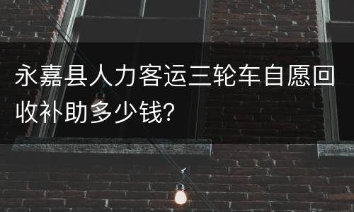 永嘉县人力客运三轮车自愿回收补助多少钱？