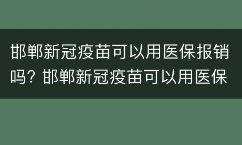 邯郸新冠疫苗可以用医保报销吗? 邯郸新冠疫苗可以用医保报销吗