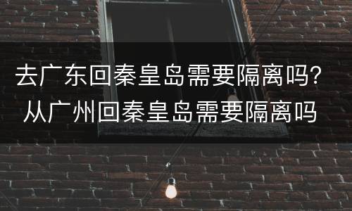 去广东回秦皇岛需要隔离吗？ 从广州回秦皇岛需要隔离吗
