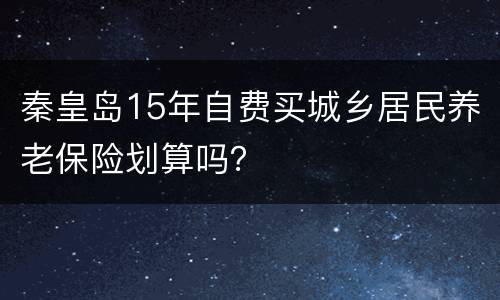 秦皇岛15年自费买城乡居民养老保险划算吗？