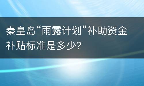 秦皇岛“雨露计划”补助资金补贴标准是多少？
