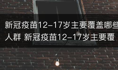 新冠疫苗12-17岁主要覆盖哪些人群 新冠疫苗12-17岁主要覆盖哪些人群呢