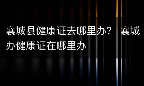 襄城县健康证去哪里办？ 襄城办健康证在哪里办