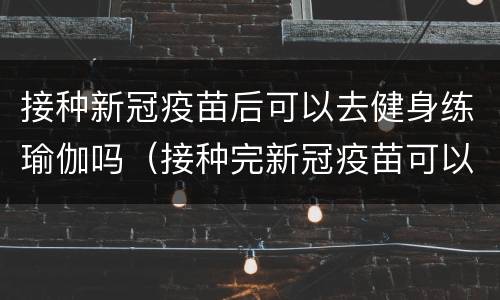 接种新冠疫苗后可以去健身练瑜伽吗（接种完新冠疫苗可以练瑜伽吗）