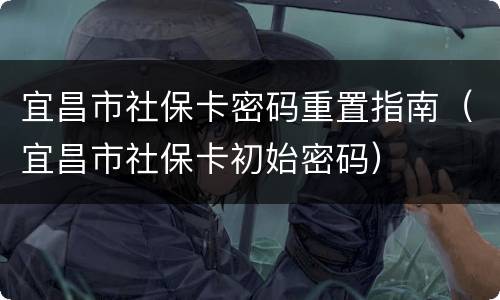 宜昌市社保卡密码重置指南（宜昌市社保卡初始密码）