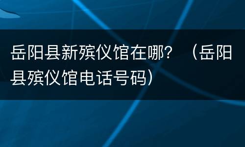 岳阳县新殡仪馆在哪？（岳阳县殡仪馆电话号码）