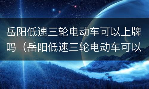 岳阳低速三轮电动车可以上牌吗（岳阳低速三轮电动车可以上牌吗多少钱）