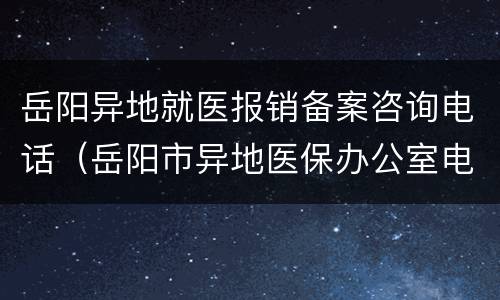 岳阳异地就医报销备案咨询电话（岳阳市异地医保办公室电话号码）