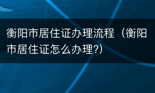 衡阳市居住证办理流程（衡阳市居住证怎么办理?）