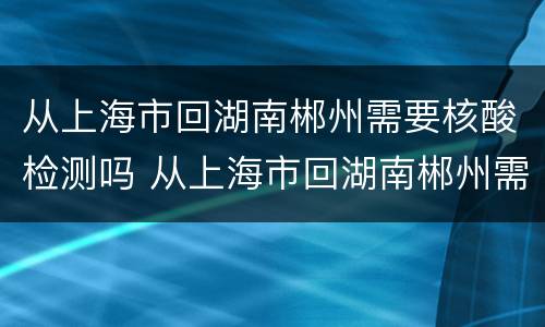 从上海市回湖南郴州需要核酸检测吗 从上海市回湖南郴州需要核酸检测吗现在