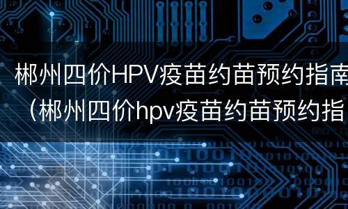 郴州四价HPV疫苗约苗预约指南（郴州四价hpv疫苗约苗预约指南查询）