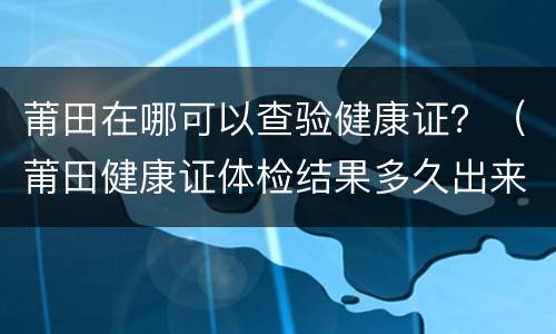莆田在哪可以查验健康证？（莆田健康证体检结果多久出来）
