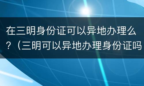 在三明身份证可以异地办理么?（三明可以异地办理身份证吗）
