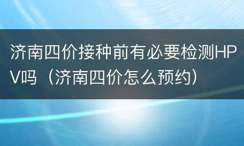 济南四价接种前有必要检测HPV吗（济南四价怎么预约）