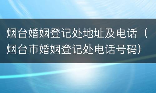 烟台婚姻登记处地址及电话（烟台市婚姻登记处电话号码）