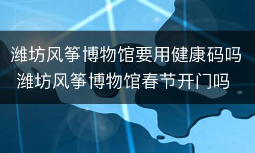 潍坊风筝博物馆要用健康码吗 潍坊风筝博物馆春节开门吗