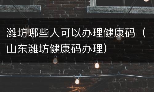 潍坊哪些人可以办理健康码（山东潍坊健康码办理）